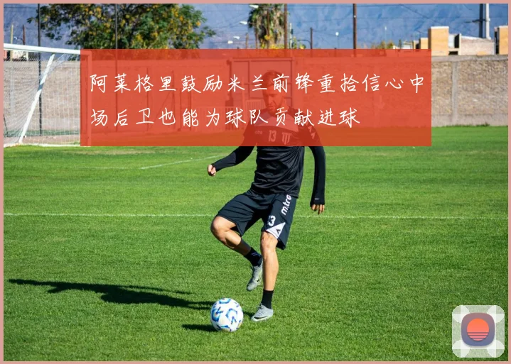 阿莱格里鼓励米兰前锋重拾信心中场后卫也能为球队贡献进球