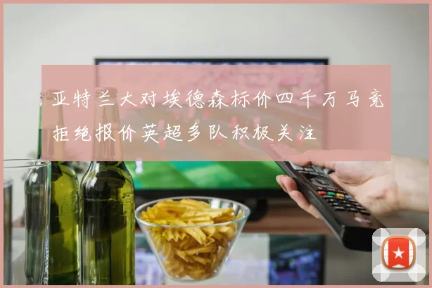 亚特兰大对埃德森标价四千万马竞拒绝报价英超多队积极关注