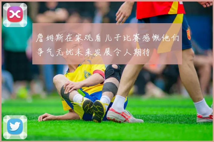 詹姆斯在家观看儿子比赛感慨他们争气无忧未来发展令人期待