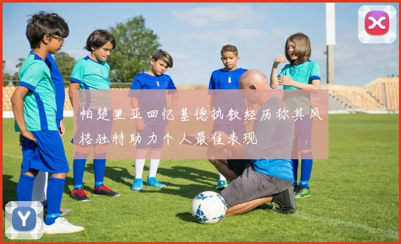 帕楚里亚回忆基德执教经历称其风格独特助力个人最佳表现