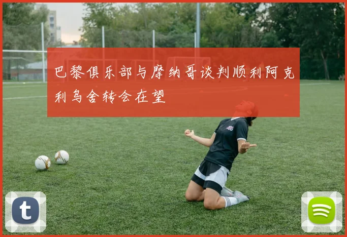 巴黎俱乐部与摩纳哥谈判顺利阿克利乌舍转会在望