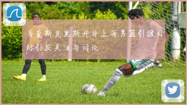 马奎斯克里斯并非上海男篮引援目标引发关注与讨论