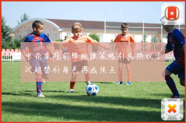 申花亚冠前锋轮换策略引发热议于汉超替补角色再成焦点