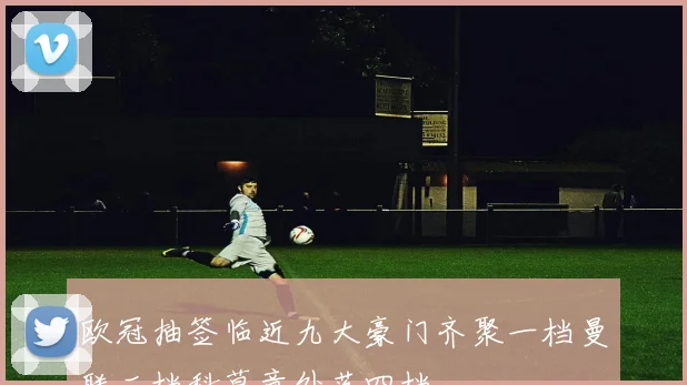 欧冠抽签临近九大豪门齐聚一档曼联二档科莫意外落四档